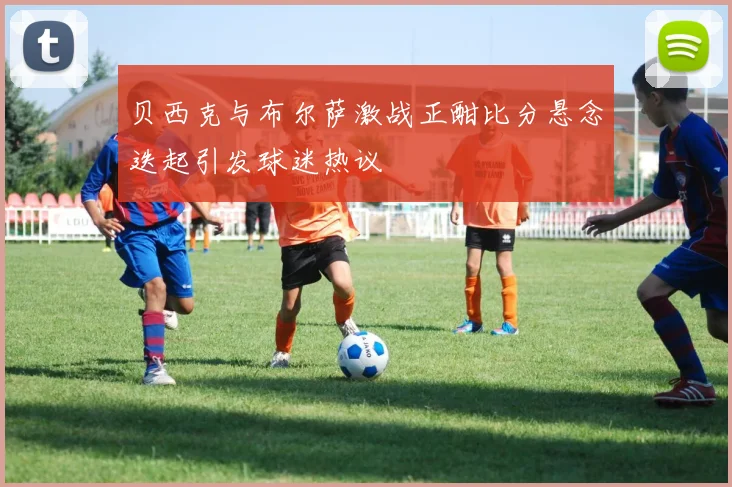 贝西克与布尔萨激战正酣比分悬念迭起引发球迷热议