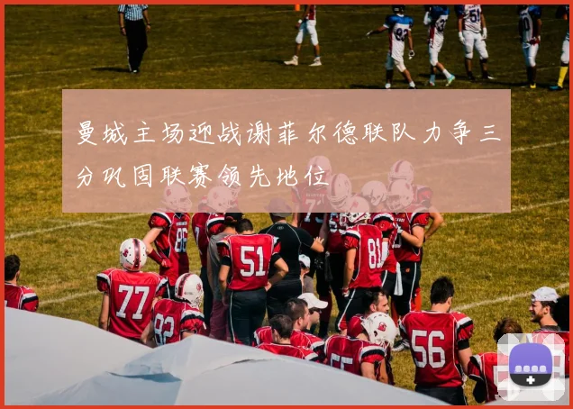 曼城主场迎战谢菲尔德联队力争三分巩固联赛领先地位