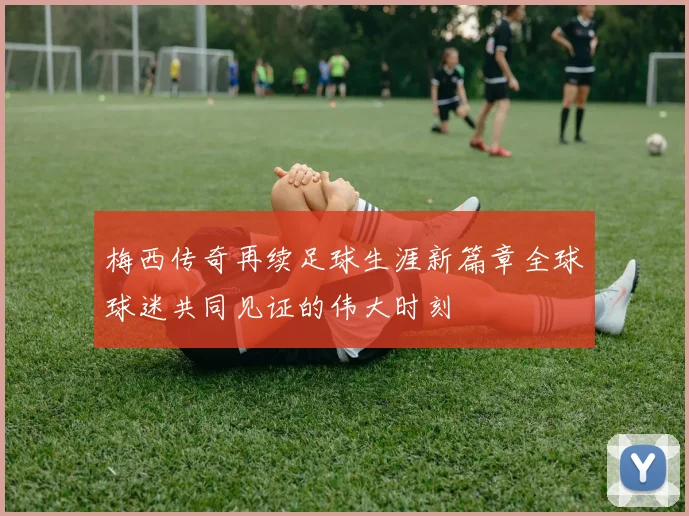 梅西传奇再续足球生涯新篇章全球球迷共同见证的伟大时刻