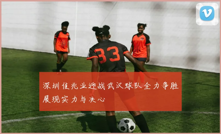 深圳佳兆业迎战武汉球队全力争胜展现实力与决心