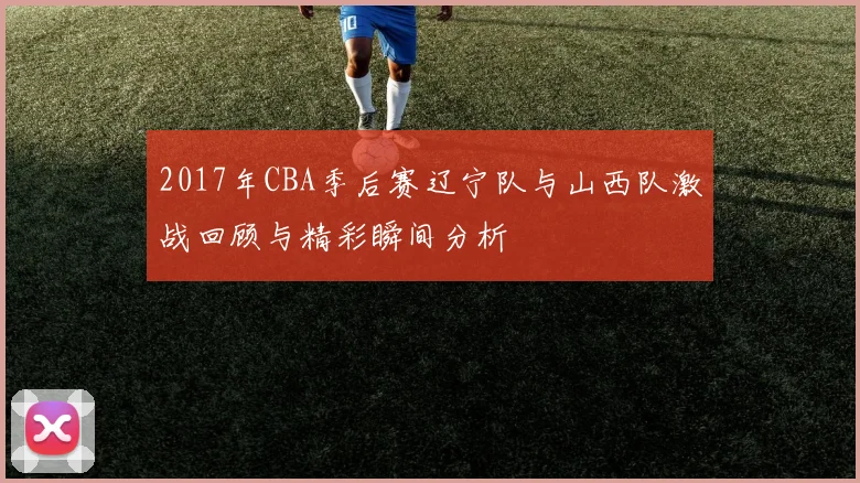 2017年CBA季后赛辽宁队与山西队激战回顾与精彩瞬间分析