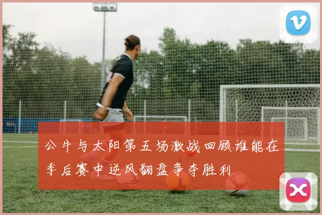 公牛与太阳第五场激战回顾谁能在季后赛中逆风翻盘争夺胜利