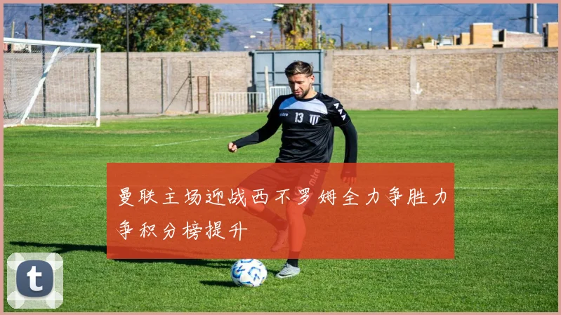 曼联主场迎战西不罗姆全力争胜力争积分榜提升