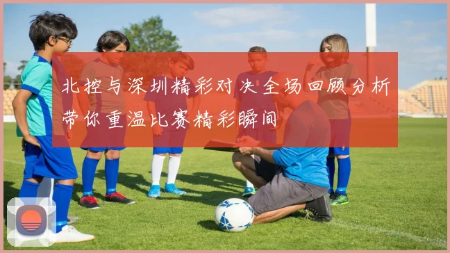 北控与深圳精彩对决全场回顾分析带你重温比赛精彩瞬间