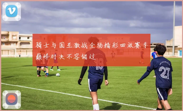 骑士与国王激战全场精彩回放赛季巅峰对决不容错过