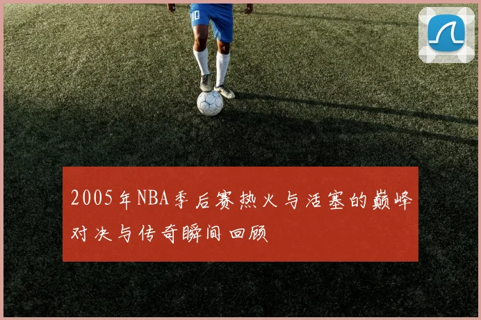 2005年NBA季后赛热火与活塞的巅峰对决与传奇瞬间回顾
