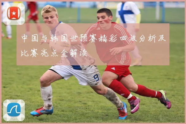 中国与韩国世预赛精彩回放分析及比赛亮点全解读